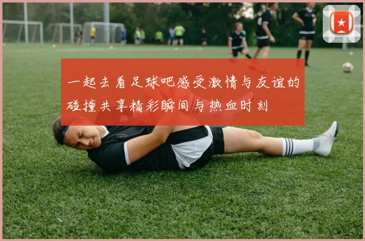 一起去看足球吧感受激情与友谊的碰撞共享精彩瞬间与热血时刻