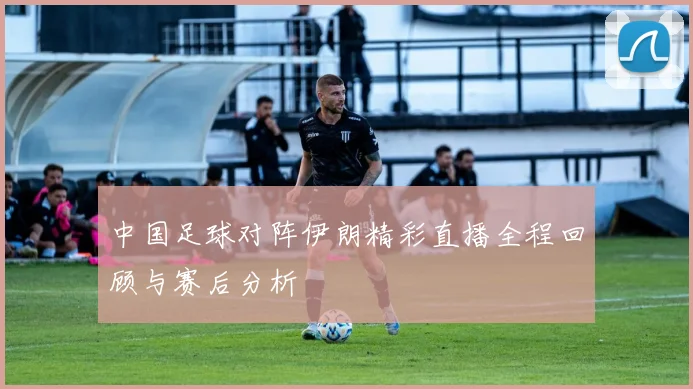 中国足球对阵伊朗精彩直播全程回顾与赛后分析